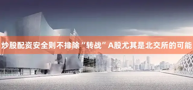 炒股配资安全则不排除“转战”A股尤其是北交所的可能