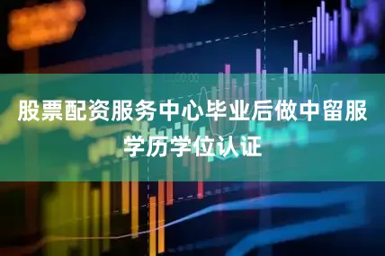 股票配资服务中心毕业后做中留服学历学位认证
