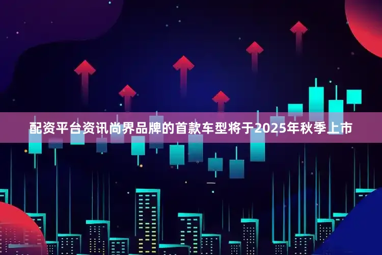 配资平台资讯尚界品牌的首款车型将于2025年秋季上市