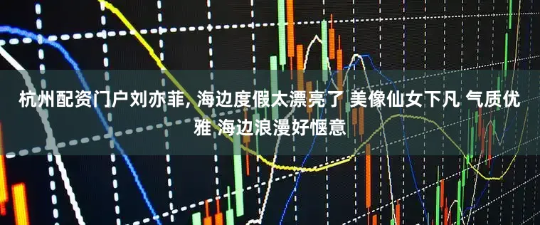 杭州配资门户刘亦菲, 海边度假太漂亮了 美像仙女下凡 气质优雅 海边浪漫好惬意