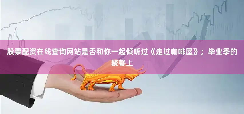 股票配资在线查询网站是否和你一起倾听过《走过咖啡屋》；毕业季的聚餐上